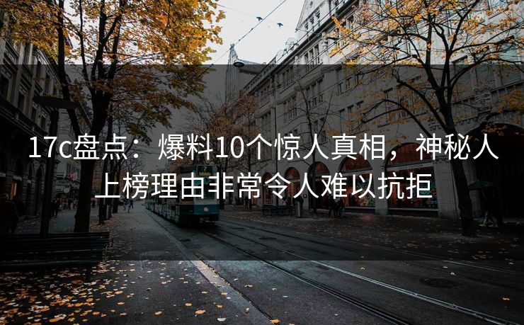17c盘点：爆料10个惊人真相，神秘人上榜理由非常令人难以抗拒