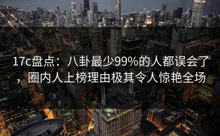 17c盘点：八卦最少99%的人都误会了，圈内人上榜理由极其令人惊艳全场