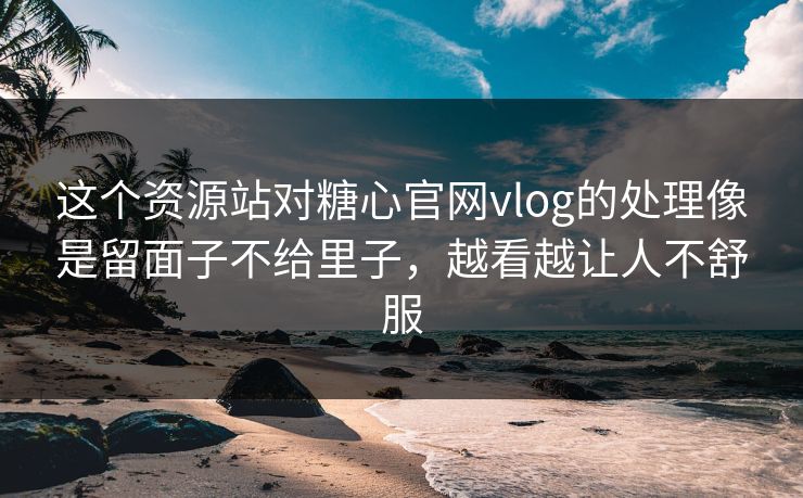 这个资源站对糖心官网vlog的处理像是留面子不给里子，越看越让人不舒服