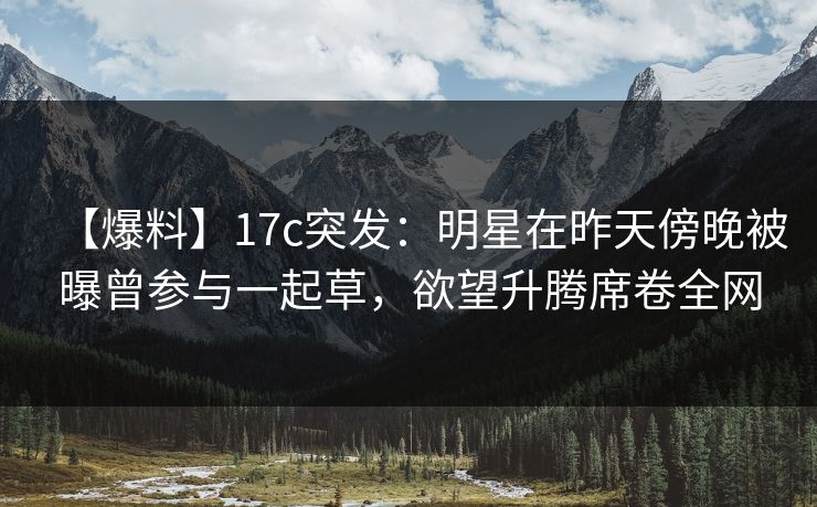 【爆料】17c突发：明星在昨天傍晚被曝曾参与一起草，欲望升腾席卷全网