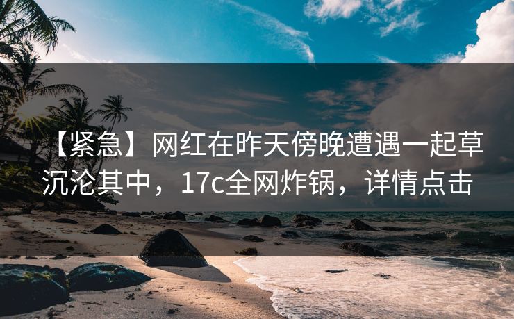 【紧急】网红在昨天傍晚遭遇一起草 沉沦其中，17c全网炸锅，详情点击
