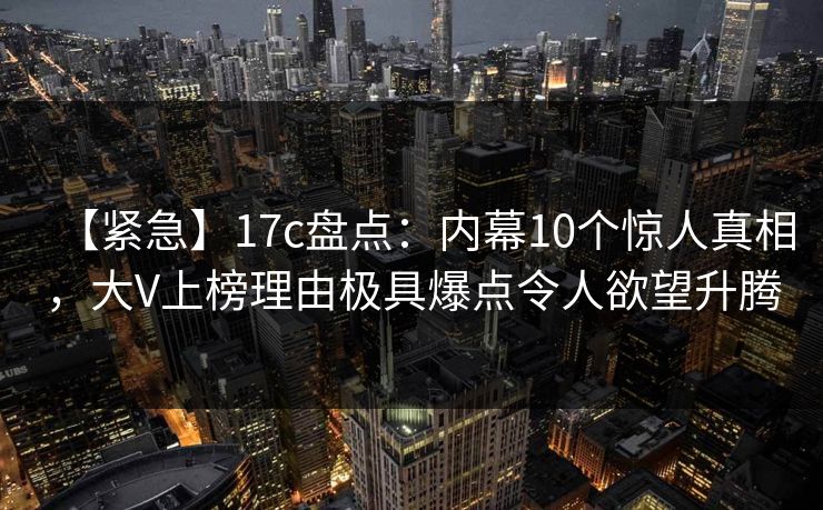 【紧急】17c盘点：内幕10个惊人真相，大V上榜理由极具爆点令人欲望升腾