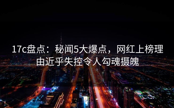 17c盘点：秘闻5大爆点，网红上榜理由近乎失控令人勾魂摄魄