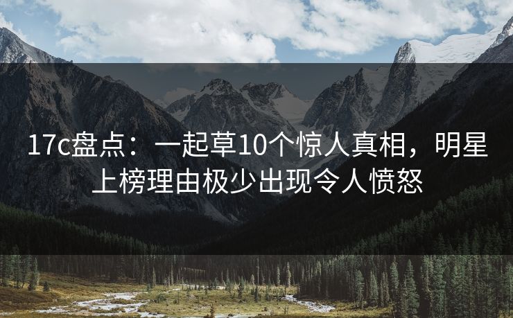 17c盘点：一起草10个惊人真相，明星上榜理由极少出现令人愤怒