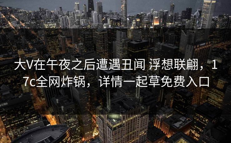 大V在午夜之后遭遇丑闻 浮想联翩，17c全网炸锅，详情一起草免费入口