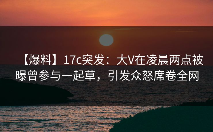【爆料】17c突发：大V在凌晨两点被曝曾参与一起草，引发众怒席卷全网