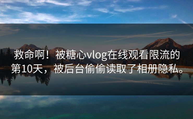 救命啊！被糖心vlog在线观看限流的第10天，被后台偷偷读取了相册隐私。