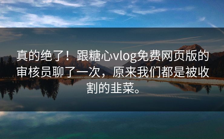 真的绝了！跟糖心vlog免费网页版的审核员聊了一次，原来我们都是被收割的韭菜。