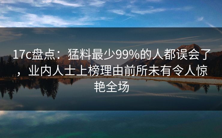 17c盘点：猛料最少99%的人都误会了，业内人士上榜理由前所未有令人惊艳全场