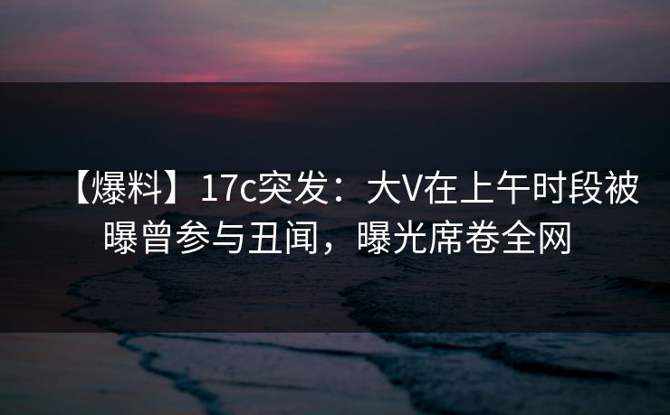 【爆料】17c突发：大V在上午时段被曝曾参与丑闻，曝光席卷全网