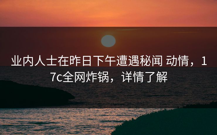 业内人士在昨日下午遭遇秘闻 动情，17c全网炸锅，详情了解