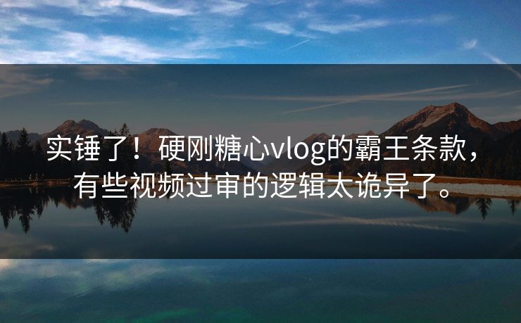 实锤了！硬刚<strong>糖心vlog</strong>的霸王条款，有些视频过审的逻辑太诡异了。