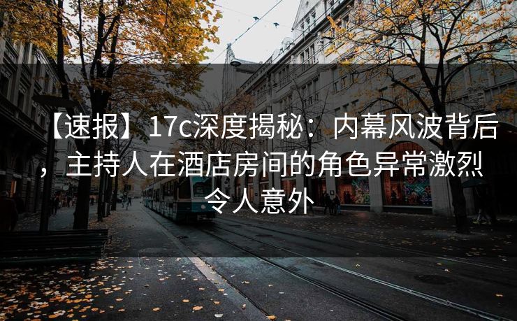 【速报】17c深度揭秘：内幕风波背后，主持人在酒店房间的角色异常激烈令人意外