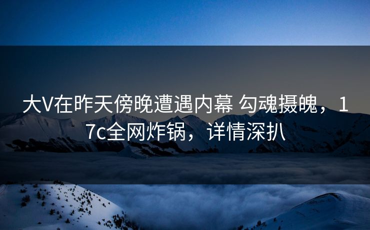 大V在昨天傍晚遭遇内幕 勾魂摄魄，17c全网炸锅，详情深扒