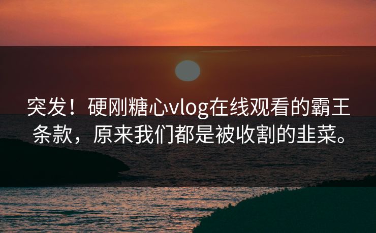 突发！硬刚<strong>糖心vlog</strong>在线观看的霸王条款，原来我们都是被收割的韭菜。