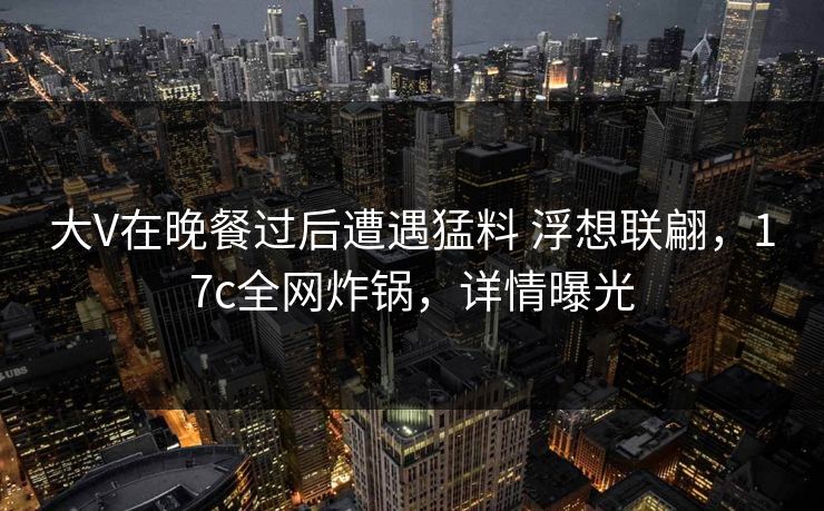 大V在晚餐过后遭遇猛料 浮想联翩，17c全网炸锅，详情曝光
