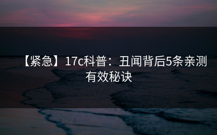 【紧急】17c科普：丑闻背后5条亲测有效秘诀