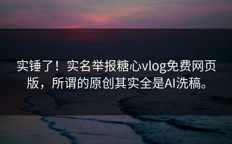 实锤了！实名举报<strong>糖心vlog</strong>免费网页版，所谓的原创其实全是AI洗稿。