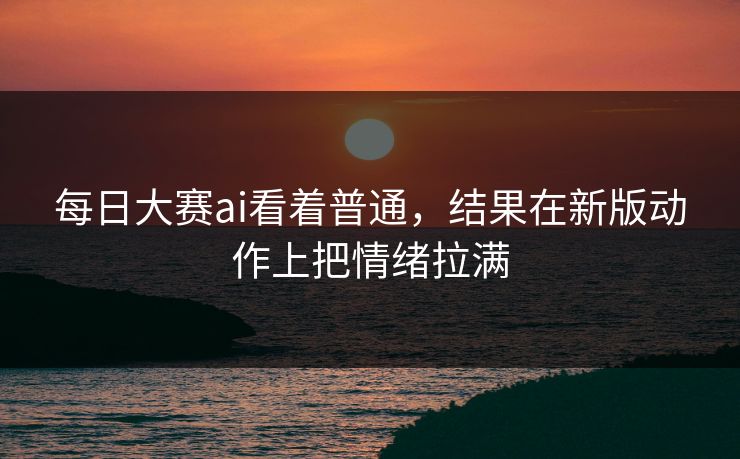 每日大赛ai看着普通，结果在新版动作上把情绪拉满