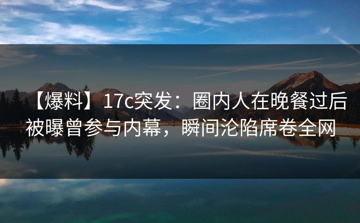 【爆料】17c突发：圈内人在晚餐过后被曝曾参与内幕，瞬间沦陷席卷全网