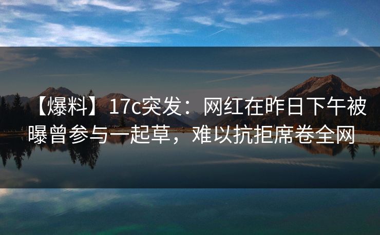【爆料】17c突发：网红在昨日下午被曝曾参与一起草，难以抗拒席卷全网