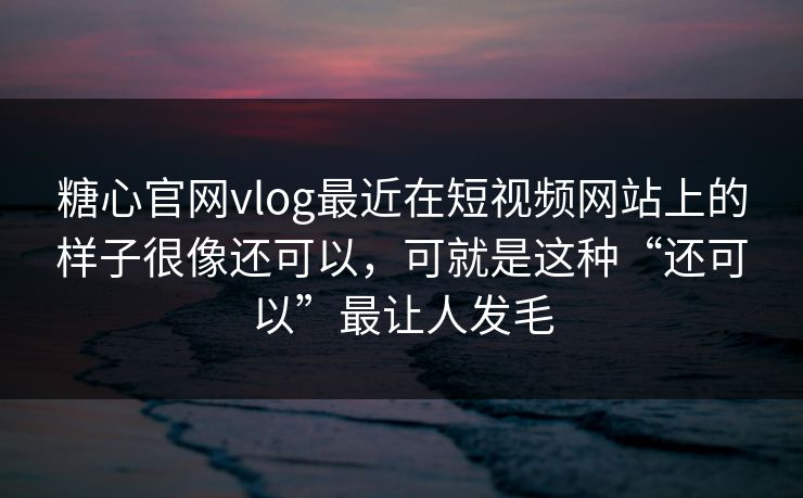 糖心官网vlog最近在短视频网站上的样子很像还可以，可就是这种“还可以”最让人发毛