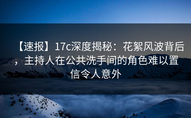 【速报】17c深度揭秘：花絮风波背后，主持人在公共洗手间的角色难以置信令人意外