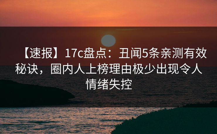 【速报】17c盘点：丑闻5条亲测有效秘诀，圈内人上榜理由极少出现令人情绪失控