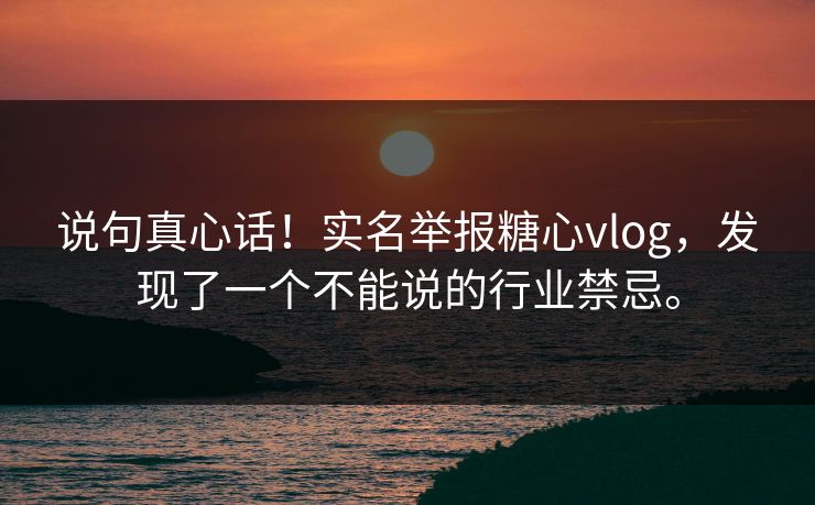 说句真心话！实名举报糖心vlog，发现了一个不能说的行业禁忌。