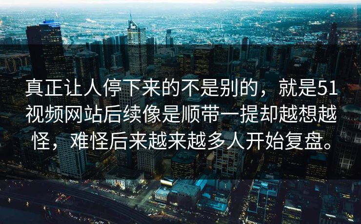 真正让人停下来的不是别的，就是51视频网站后续像是顺带一提却越想越怪，难怪后来越来越多人开始复盘。