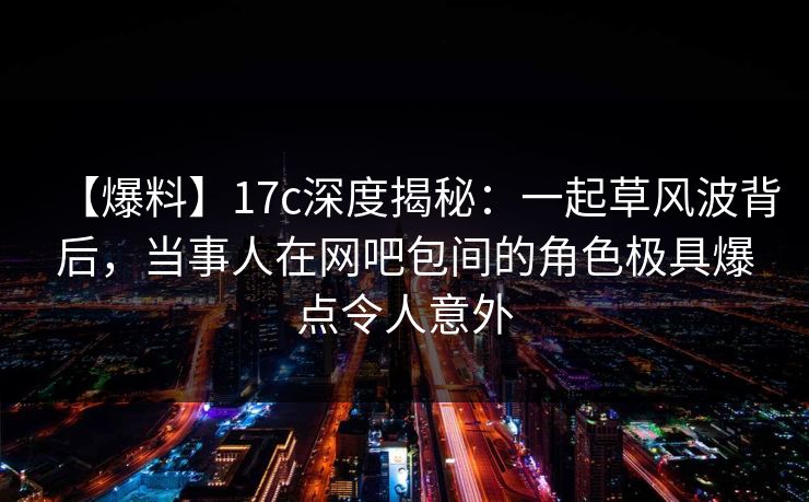 【爆料】17c深度揭秘：一起草风波背后，当事人在网吧包间的角色极具爆点令人意外