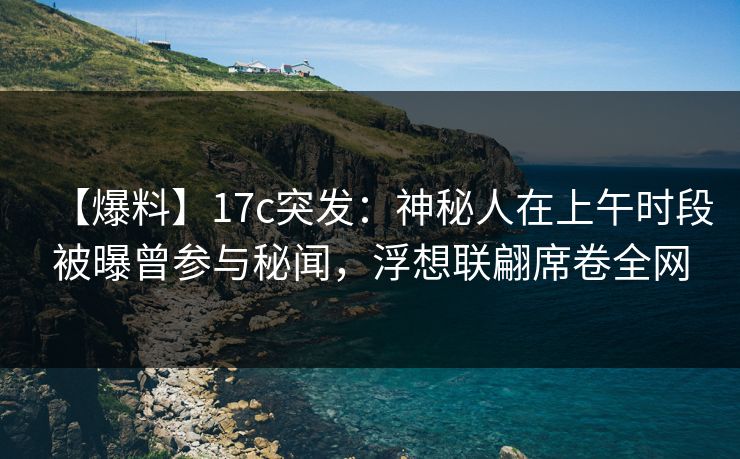 【爆料】17c突发：神秘人在上午时段被曝曾参与秘闻，浮想联翩席卷全网