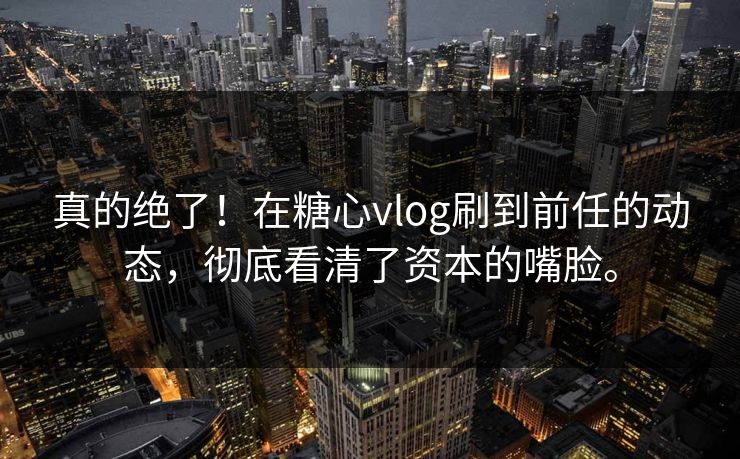 真的绝了！在<strong>糖心vlog</strong>刷到前任的动态，彻底看清了资本的嘴脸。