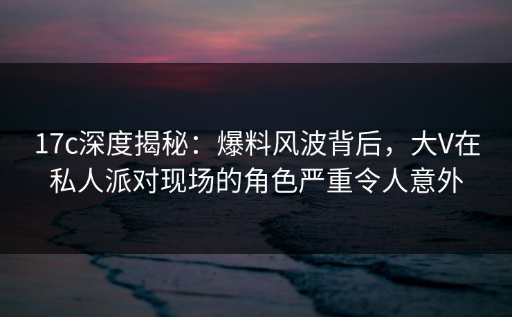 17c深度揭秘：爆料风波背后，大V在私人派对现场的角色严重令人意外