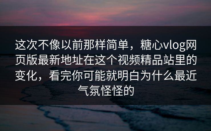 这次不像以前那样简单，<strong>糖心vlog</strong>网页版最新地址在这个视频精品站里的变化，看完你可能就明白为什么最近气氛怪怪的