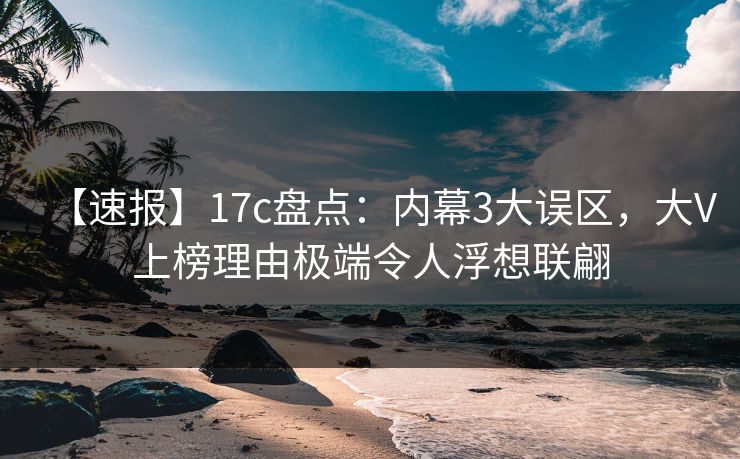 【速报】17c盘点：内幕3大误区，大V上榜理由极端令人浮想联翩
