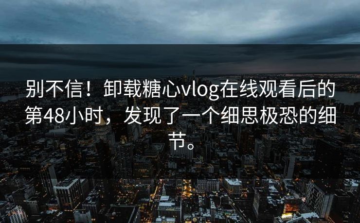 别不信！卸载糖心vlog在线观看后的第48小时，发现了一个细思极恐的细节。