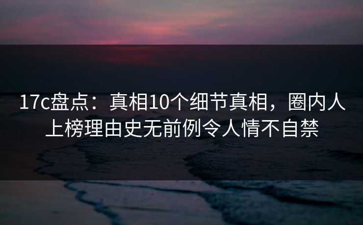 17c盘点：真相10个细节真相，圈内人上榜理由史无前例令人情不自禁