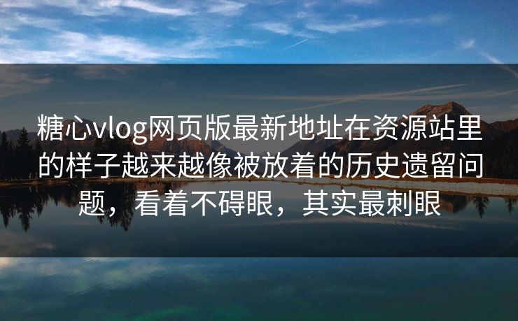 糖心vlog网页版最新地址在资源站里的样子越来越像被放着的历史遗留问题，看着不碍眼，其实最刺眼