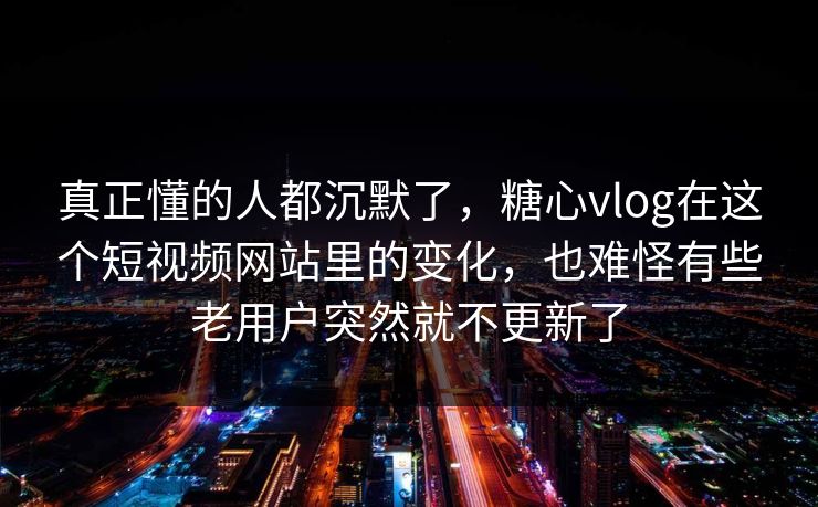 真正懂的人都沉默了，糖心vlog在这个短视频网站里的变化，也难怪有些老用户突然就不更新了