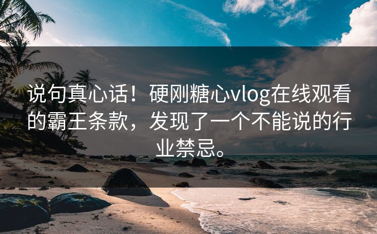 说句真心话！硬刚糖心vlog在线观看的霸王条款，发现了一个不能说的行业禁忌。